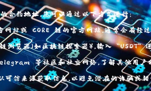 如果您希望查找 CORE 链上 USDT（泰达币）的合约地址，您可以通过以下方式进行：

1. **官方网站**：访问 Tether（USDT）的官方网站或 CORE 链的官方网站，通常会有经过验证的合约地址信息。

2. **区块链浏览器**：使用 CORE 链的区块链浏览器（如区块链探索器），输入 