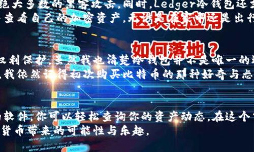 什么是Ledger冷钱包？
在当今数字货币的世界，安全性无疑是我们最关心的问题之一。Ledger冷钱包，作为一种硬件钱包，以其高安全性和易用性而备受推崇。那么，什么是Ledger冷钱包呢？简单来说，Ledger是一种物理设备，用于存储你的加密货币私钥，保障资产的安全。
想象一下，拥有一个可以远离互联网连接的数字保险箱。这种钱包将你的加密资产与互联网隔离，从而有效降低黑客攻击的风险。而且，它支持多种主流的加密货币，使用起来非常方便。

Ledger冷钱包能查看余额吗？
说到查看余额，这是一个很多人都关心的问题。实际上，Ledger冷钱包本身并不能直接显示余额，因为它的设计理念是将私钥保存在一个离线的环境中，以增强安全性。然而，你并不是完全无能为力，并且仍然有方法可以查看你的资产余额。
如果你想知道你在Ledger冷钱包中存储的加密货币余额，你需要连接冷钱包到电脑或者手机，并使用相应的软件和应用程序来查看余额。比如，Ledger Live是官方提供的应用程序，允许用户查看自己钱包中的余额，管理资产，以及进行交易。在这个应用中，你只需连接你的Ledger设备，输入PIN码，就能轻松获得所有信息。

如何使用Ledger Live查看余额？
在使用Ledger Live查看余额前，确保你已经正确安装了此软件，并且你的Ledger冷钱包已经更新至最新固件版本。以下是具体步骤：
ol
    listrong连接设备：/strong使用USB线将Ledger冷钱包与电脑相连，或者通过蓝牙连接手机和Ledger设备。/li
    listrong打开Ledger Live：/strong启动Ledger Live应用程序，并选择“账户”选项。/li
    listrong查看余额：/strong选择对应的加密货币账户，余额会在屏幕上显示出来。/li
/ol
看，这就是查看余额的全过程！相对简单吧？尽管需要借助软件，但这并不影响Ledger冷钱包的安全性。

个人体验：我和Ledger冷钱包的故事
第一次接触加密货币的时候，我像绝大多数人一样，但对安全问题并没有太多的重视。那时投资于几种数字货币，虽然了解了钱包的概念，但并没有意识到冷钱包的存在。直到我在一个论坛上看到关于Ledger冷钱包的介绍，许多投资者在谈论其优越性，我的兴趣便随之被激起。
我记得第一次收到Ledger冷钱包时的心情，那种对未知世界的期待与一丝紧张交织在一起。打开包装，看到那小巧的设备，我感受到了一种莫名的安全感。它像是一把保护我财富的钥匙。之后，按照说明书的步骤进行设置，这个过程简直像是数字时代的“成人礼”。
当我第一次使用Ledger Live查看余额时，那种成就感无与伦比。曾经，我总是担心黑客攻击我的账户，但现在，我可以以一种相对安全的方式管理和查看自己的资产。

Ledger冷钱包的安全性与便捷性
除了能够查看余额，Ledger冷钱包在安全性和便捷性方面也有其独特的优势。其采用的安全芯片被广泛应用于银行卡和护照中，能够抵御绝大多数的黑客攻击。同时，Ledger冷钱包还支持多种复合加密技术，包括基于标准的备份和恢复选项。
而在便捷性方面，虽然初始设置可能稍显复杂，但一旦熟悉之后，你会发现Ledger冷钱包使用起来非常简单。你可以在任意时刻连接设备并查看自己的加密资产，无论是在家中还是出行中，都能随时掌握自己的财富动态。

未来的发展与个人的看法
随着数字货币的日益普及，我相信未来会有越来越多的人选择使用冷钱包进行资产管理。不仅仅是为了安全，还有便利性和对数字资产的权利保护。虽然我也清楚冷钱包并不是唯一的选择，热钱包、交易所钱包等各有其利弊，但冷钱包无疑是投资者进行长期持有不可或缺的一部分。
对于我来说，Ledger冷钱包已经成为我数字资产管理过程中的重要组成部分。随着我对加密货币的了解加深，关于安全的意识也日益增强。我依然记得初次购买比特币的那种好奇与忐忑，而如今，我不仅掌握了查看余额的方法，还能享受在这个领域中探索的乐趣。

总结：为何选择Ledger冷钱包？
综上所述，Ledger冷钱包不仅能保障资产的安全，也为用户提供了方便的方式来管理和查看余额。虽然它并不直接显示余额，但通过相应的软件，你可以轻松查询你的资产动态。在这个飞速发展的数字时代，选择一个安全可靠的存储方案已经成为许多投资者的共识。
希望我的经验能够对你有所帮助，鼓励你在这个数字化的世界中大胆探索。同时，也希望每位投资者都能守护好自己的数字财富，享受加密货币带来的可能性与乐趣。