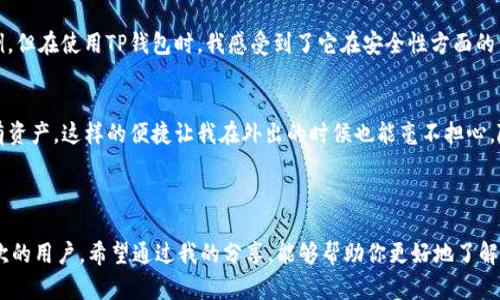 在这里，我可以为你提供有关TP钱包的一些信息。

### TP钱包简介

TP钱包是一款支持多种区块链资产管理的数字钱包，它的主要功能是让用户能够方便地存储、发送和接收加密货币。与传统的钱包不同，TP钱包特别适合那些对区块链技术和数字货币有较高需求的用户。

### TP钱包的主要特点

多链支持
TP钱包不仅支持以太坊（Ethereum）和比特币（Bitcoin）等主流货币，还能处理许多其他链上的代币。这使得用户可以在一个平台上管理多种资产，极大地方便了用户的操作。

安全性
安全性一直是使用数字钱包的用户最关心的问题。TP钱包采用高级加密技术，确保用户的私钥和资产安全。同时，用户也可以设置多重签名等安全措施，进一步提高资金的安全性。

用户友好界面
TP钱包的界面设计简洁，易于使用。即使是初学者也可以快速上手，不容易产生操作上的困惑。对于那些希望以简单的方式管理其加密货币的用户来说，TP钱包是一个理想的选择。

### 如何下载并使用TP钱包

下载步骤
用户可以通过TP钱包的官方网站或应用商店下载。这款钱包在各大平台上都有提供，用户可以根据自己的需求选择合适的版本。

注册与创建钱包
下载后，用户需要创建一个新钱包。按照提示输入相关信息并进行设置，确保备份好助记词，这样才能在手机丢失或需要重装时恢复钱包。

充值与提现
创建好钱包后，用户可以通过各种方式进行充值，包括从交易所转账或通过银行卡购买。此外，用户也可以轻松地进行提现，将资产转回到其他钱包或者银行账户。

### 我对TP钱包的个人看法

作为一名对区块链充满热情的人，我在使用各种数字钱包的过程中，TP钱包给我留下了深刻的印象。在尝试过多个钱包之后，我发现，在用户体验和安全性方面，TP钱包的表现非常出色。

简便性与安全性并存
记得刚开始了解数字货币时，我非常担心安全问题，因为我听说过不少因为安全漏洞而导致资产损失的案例。但在使用TP钱包时，我感受到了它在安全性方面的保障。即使我是刚入门的小白，用起来也毫无压力，实在是一款非常适合新手的工具。

资产管理的便捷
我特别喜欢它的多链管理功能，以前我需要在不同的钱包之间切换，但现在在TP钱包里可以一次性管理所有资产。这样的便捷让我在外出的时候也能毫不担心，随时随地都能查看和处理我的资产。

### 结语

总的来说，TP钱包是一款值得推荐的数字钱包。它集多链支持、安全性、用户友好性于一体，非常适合各种层次的用户。希望通过我的分享，能够帮助你更好地了解TP钱包，并在数字货币的世界中获得更加丰盈的体验！如果你还有其他问题或者想了解更多，随时可以问我。