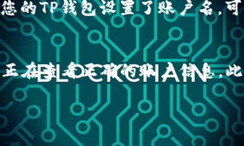 在TP钱包中查看账户名的步骤相对简单。TP钱包主要用于存储和管理数字资产，账户名通常与您的钱包地址相关联，但在某些情况下，账户名亦可以单独设置和查看。以下是查看TP钱包账户名的步骤：

步骤 1: 打开TP钱包
首先，确保您已在手机上安装了TP钱包应用，如果没有，请前往应用商店下载并安装。打开TP钱包应用，登录您的账号。

步骤 2: 进入钱包主页
成功登录后，您将进入钱包的主页。在这里，您可以看到您的数字资产以及其他相关信息。

步骤 3: 找到账户信息
在钱包主页上，通常会有一个菜单或者选项，让您可以查看更多的信息。寻找“我的”选项，这通常位于底部导航栏中。点击进入后，您将看到您的账户信息。

步骤 4: 查看账户名
在“我的”页面上，您应该可以找到显示账户信息的选项，通常会列出您的账户名和钱包地址。如果您的TP钱包设置了账户名，可以直接在那里查看。

注意事项
有时候，账户名可能并不是一个固定的值，特别是在涉及到多重钱包和多种资产的情况下。确保您正在查看正确的账户信息。此外，如果您在使用TP钱包过程中遇到任何问题，可以查阅官方帮助文档或联系TP钱包的客服支持。

希望以上信息能帮助您顺利找到TP钱包的账户名！如果您有其他问题，请随时询问。