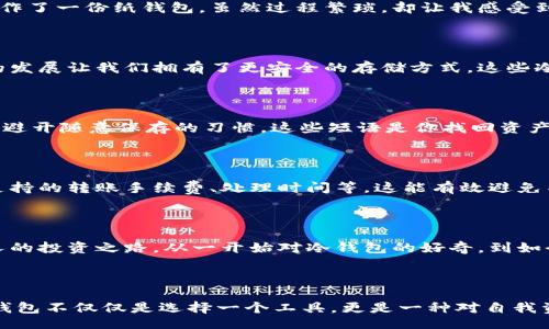 

/guanjianci

冷钱包与交易所：安全与便捷的平衡

在当下数字货币横行的时代，如何安全地存储和交易加密货币已经成为许多投资者关注的焦点。在我刚接触比特币和其他数字货币时，我对“冷钱包”这个概念感到既陌生又好奇。随着对区块链技术的深入了解，我逐渐意识到冷钱包不仅是一种存储工具，它还承载着投资者对安全的追求与对数字资产的期待。

什么是冷钱包？

简单来说，冷钱包是一种离线存储加密货币的方式。与热钱包（在线钱包）相比，冷钱包不直接连接互联网，因此被认为是一种更安全的存储方式。记得我第一次使用冷钱包时，怀着忐忑的心情，像是在进行一场秘密的交易。选择一款足够安全的冷钱包让我感到无比安心，那份宁静感是我在热钱包中所无法体验到的。

为什么选择冷钱包？

在过去的几年中，我们看到许多关于加密货币交易所被黑客攻击的新闻。每当我读到这些故事，心中总是感到一阵不安。使用冷钱包可以将私钥与互联网隔离，极大地降低被盗的风险。我的一些朋友曾因不理解数字货币的安全性而遭遇损失，这让我更加意识到冷钱包的重要性。

冷钱包的种类

冷钱包主要有硬件钱包和纸钱包两种。硬件钱包是一种专用设备，用户可以在这个设备上存储和管理自己的加密货币，而纸钱包则是将私钥和公钥打印到纸张上。曾经，我制作了一份纸钱包，虽然过程繁琐，却让我感受到了一种独特的成就感，就像是在制作一份珍贵的藏宝图。

如何选择合适的冷钱包？

选择冷钱包时，需要考虑多个因素，包括安全性、易用性以及支持的币种。我个人偏爱那些拥有良好口碑和技术支持的硬件钱包品牌。每当我看到对比评测时，都会感慨科技的发展让我们拥有了更安全的存储方式。这些冷钱包不仅具备高安全性，有些品牌还在界面设计上考虑了用户体验，使得即便是新手也能轻松上手。

冷钱包的使用技巧

使用冷钱包时，我发现有几个小技巧可以帮助提升安全性。首先，定期更新设备的固件，这能确保你拥有最新的安全补丁。其次，在设置冷钱包时，请务必记录好恢复种子短语，避开随意保存的习惯，这些短语是你找回资产的唯一钥匙。每当我提到备份的重要性，脑海中总会浮现出一部老电影，主人公因为遗忘了某个密码而错失了巨大的财富，那种紧张感让我深刻感受到了安全储存的优先级。

如何在交易所进行结合使用？

在实际交易中，我们往往需要在冷钱包与交易所之间进行资产的转移。对于初学者来说，这个过程可能会稍显复杂。我的建议是：在交易前做好充分的规划，例如了解交易所支持的转账手续费、处理时间等，这能有效避免不必要的烦恼。当我第一次进行这类转移时，由于紧张没有仔细检查交易信息，导致了资金的延误，那一刻我才真切体会到规划的重要。

冷钱包的未来展望

随着区块链技术的快速发展，冷钱包的功能和安全性也在不断提升。未来，许多冷钱包可能会引入更多的生物识别技术，像指纹或面部识别等，进一步提升安全性。回顾我个人的投资之路，从一开始对冷钱包的好奇，到如今对它的认同，这一切都让人感到充满希望。我相信，随着科技的进步，冷钱包将会在保护数字资产的道路上发挥更大的作用。

总结

冷钱包在数字货币的存储与交易中扮演着至关重要的角色。尽管市场上总会出现各种各样的新技术与工具，冷钱包依然因其安全性和稳定性而备受推崇。在我看来，选择冷钱包不仅仅是选择一个工具，更是一种对自我资产安全的承诺。在未来的日子里，我也将继续探索和学习如何更好地使用冷钱包，为我的数字资产保驾护航。

在这个瞬息万变的数字世界中，保持警惕与学习的态度是十分必要的。而冷钱包，作为我们保护数字财产的一把“锁”，必将成为我们数字经济时代的重要一环。