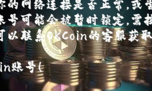 要登录你的OKCoin账号，你可以按照以下步骤进行操作：

1. **访问官网**：首先，打开你的浏览器，进入OKCoin的官方网站（确保网址是官方的，避免钓鱼网站）。

2. **找到登录按钮**：在网站首页，你应该能看到“登录”或者“Sign In”的按钮。通常这个按钮位于页面的右上角。

3. **输入账号信息**：
   - **邮箱或手机号**：输入你注册时使用的邮箱地址或手机号。
   - **密码**：输入你的账号密码。如果你忘记了密码，可以点击“忘记密码”链接，按照提示重置。

4. **验证码**：如果你启用了双重认证（2FA），可能需要输入手机上的验证码。

5. **点击登录**：确保信息输入正确后，点击“登录”按钮。

6. **安全性检查**：为了保障账户安全，有时登录过程中会进行人机验证。

7. **成功登录**：如果一切正常，你就会被带到你的账号主页。

### 常见问题解决：
- **无法登录**：如果你无法登录，请检查你的网络连接是否正常，或尝试清除浏览器缓存。
- **账号被锁定**：若多次输入错误密码，账号可能会被暂时锁定，需按照系统提示操作。
- **联系客服**：如遇到无法解决的问题，可以联系OKCoin的客服获取帮助。

希望这些步骤能帮助你顺利登录你的OKCoin账号！
