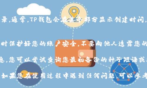 要查看TP钱包的创建时间，您可以按照以下步骤进行操作：

### 1. 打开TP钱包
首先，确保您已经下载并安装了TP钱包应用。打开应用程序并登录您的账户。

### 2. 进入钱包设置
在主界面上，寻找并点击“我的”或者“设置”选项，以进入钱包的设置页面。

### 3. 查看账户信息
在设置页面中，您会看到账户信息或者钱包详情的选项。点击这个选项，您将看到关于您钱包的重要信息。

### 4. 找到创建时间
在账户信息中，寻找有关钱包创建时间的记录。通常，TP钱包会在某个部分显示创建时间，或者可能列在交易历史记录的详细信息中。

### 5. 注意隐私与安全
由于某些信息涉及个人隐私，请确保在查看时保护好您的账户安全，不要向他人透露您的密码或私钥。

如果在应用中无法找到创建时间的具体信息，您可以尝试查询您最初备份的种子短语或助记词，相关信息通常在这方面有记录。

以上就是查看TP钱包创建时间的基本步骤。如果您在使用过程中遇到任何问题，可以参考TP钱包的官方文档或社区支持。