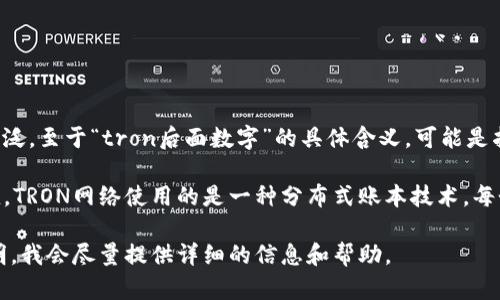 TP（Token Pocket）是一款区块链，支持多种数字货币的管理和交易，尤其在TRON（波场）生态系统中应用广泛。至于“tron后面数字”的具体含义，可能是指TRON（TRX）代币的某种特定的数字或交易信息，例如TRX的余额、特定的地址后缀或区块链的某个数据点。

如果你指的是TRON地址后面的数字，这些通常代表的是地址的后缀，或者是指特定交易、区块或余额的数值。TRON网络使用的是一种分布式账本技术，每个TRON地址都由一串字母和数字组成，用于标识用户和进行交易。

如果你的提问是关于TP在使用TRON的时候遇到的具体技术问题或者其他操作上的疑问，欢迎你进一步说明，我会尽量提供详细的信息和帮助。